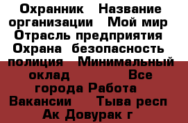 Охранник › Название организации ­ Мой мир › Отрасль предприятия ­ Охрана, безопасность, полиция › Минимальный оклад ­ 40 000 - Все города Работа » Вакансии   . Тыва респ.,Ак-Довурак г.